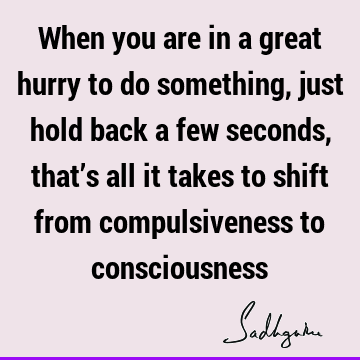 When you are in a great hurry to do something, just hold back a few seconds, that’s all it takes to shift from compulsiveness to