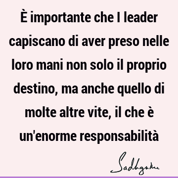 È importante che i leader capiscano di aver preso nelle loro mani non solo il proprio destino, ma anche quello di molte altre vite, il che è un