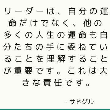 リーダーは、自分の運命だけでなく、他の多くの人生の運命も自分たちの手に委ねていることを理解することが重要です。これは大きな責任です。