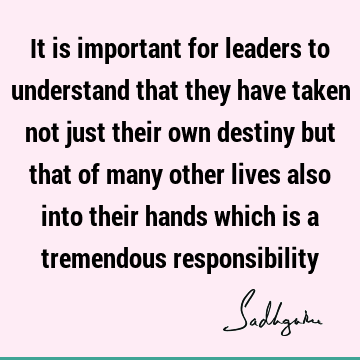 It is important for leaders to understand that they have taken not just their own destiny but that of many other lives also into their hands which is a