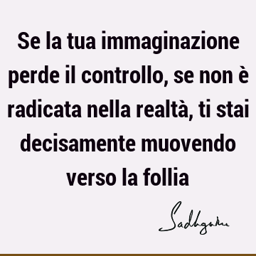 Se la tua immaginazione perde il controllo, se non è radicata nella realtà, ti stai decisamente muovendo verso la