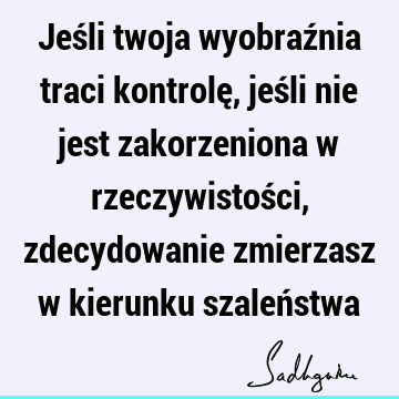 Jeśli twoja wyobraźnia traci kontrolę, jeśli nie jest zakorzeniona w rzeczywistości, zdecydowanie zmierzasz w kierunku szaleń