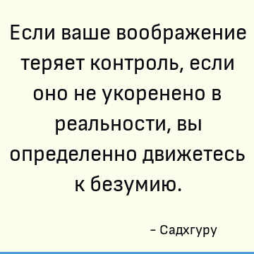 Если ваше воображение теряет контроль, если оно не укоренено в реальности, вы определенно движетесь к безумию