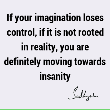 If your imagination loses control, if it is not rooted in reality, you are definitely moving towards