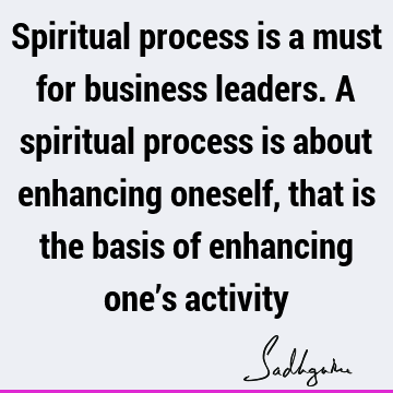 Spiritual process is a must for business leaders. A spiritual process is about enhancing oneself, that is the basis of enhancing one’s