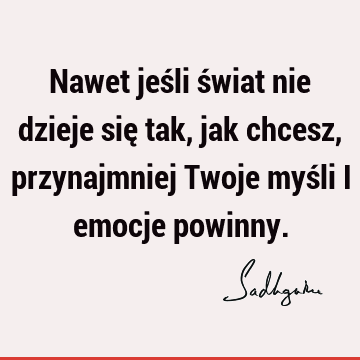 Nawet jeśli świat nie dzieje się tak, jak chcesz, przynajmniej Twoje myśli i emocje