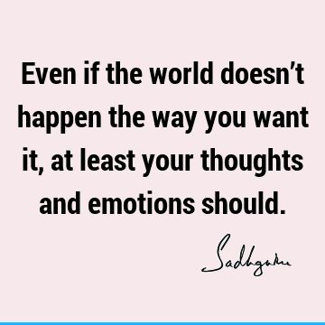 Even if the world doesn’t happen the way you want it, at least your thoughts and emotions