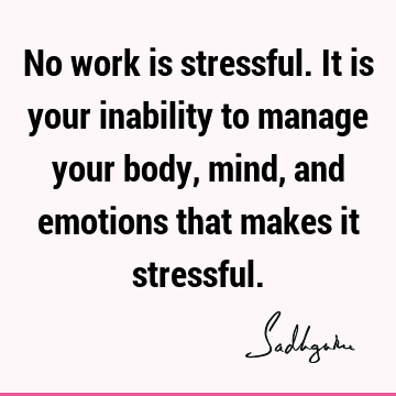 No work is stressful. It is your inability to manage your body, mind, and emotions that makes it