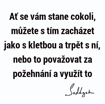 Ať se vám stane cokoli, můžete s tím zacházet jako s kletbou a trpět s ní, nebo to považovat za požehnání a využít