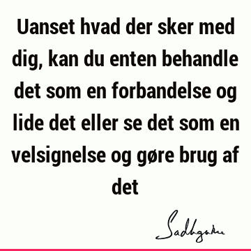 Uanset hvad der sker med dig, kan du enten behandle det som en forbandelse og lide det eller se det som en velsignelse og gøre brug af