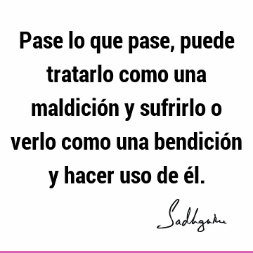 Pase lo que pase, puede tratarlo como una maldición y sufrirlo o verlo como una bendición y hacer uso de é