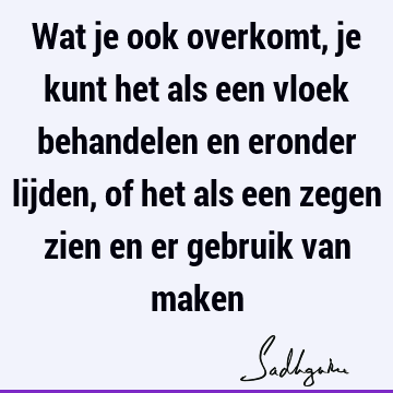 Wat je ook overkomt, je kunt het als een vloek behandelen en eronder lijden, of het als een zegen zien en er gebruik van