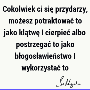 Cokolwiek ci się przydarzy, możesz potraktować to jako klątwę i cierpieć albo postrzegać to jako błogosławieństwo i wykorzystać