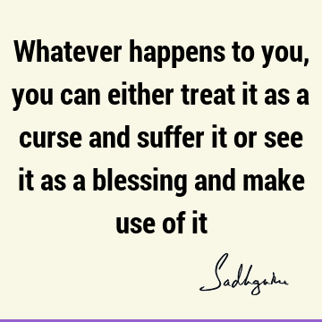 Whatever happens to you, you can either treat it as a curse and suffer it or see it as a blessing and make use of