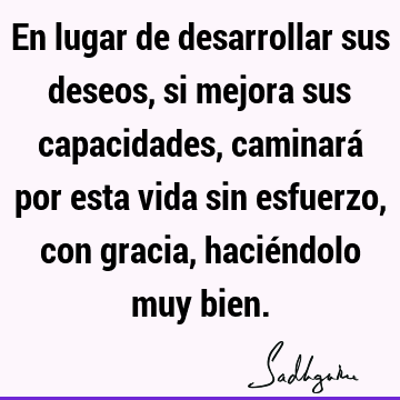 En lugar de desarrollar sus deseos, si mejora sus capacidades, caminará por esta vida sin esfuerzo, con gracia, haciéndolo muy