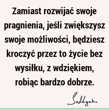 Zamiast rozwijać swoje pragnienia, jeśli zwiększysz swoje możliwości, będziesz kroczyć przez to życie bez wysiłku, z wdziękiem, robiąc bardzo