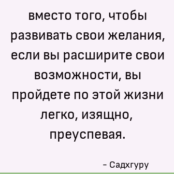 вместо того, чтобы развивать свои желания, если вы расширите свои возможности, вы пройдете по этой жизни легко, изящно, преуспевая