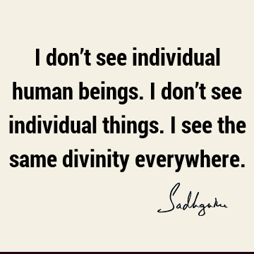 I don’t see individual human beings. I don’t see individual things. I see the same divinity