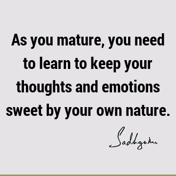 As you mature, you need to learn to keep your thoughts and emotions sweet by your own