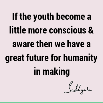 If the youth become a little more conscious & aware then we have a great future for humanity in