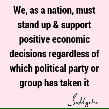 We, as a nation, must stand up & support positive economic decisions regardless of which political party or group has taken