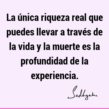 La única riqueza real que puedes llevar a través de la vida y la muerte es la profundidad de la