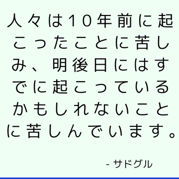 人々は10年前に起こったことに苦しみ、明後日にはすでに起こっているかもしれないことに苦しんでいます。