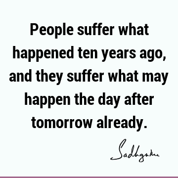 People suffer what happened ten years ago, and they suffer what may happen the day after tomorrow