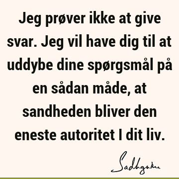 Jeg prøver ikke at give svar. Jeg vil have dig til at uddybe dine spørgsmål på en sådan måde, at sandheden bliver den eneste autoritet i dit