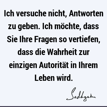 Ich versuche nicht, Antworten zu geben. Ich möchte, dass Sie Ihre Fragen so vertiefen, dass die Wahrheit zur einzigen Autorität in Ihrem Leben