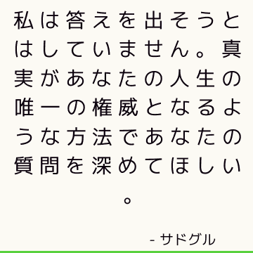 私は答えを出そうとはしていません。 真実があなたの人生の唯一の権威となるような方法であなたの質問を深めてほしい。