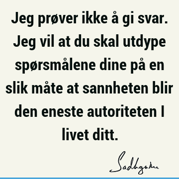 Jeg prøver ikke å gi svar. Jeg vil at du skal utdype spørsmålene dine på en slik måte at sannheten blir den eneste autoriteten i livet