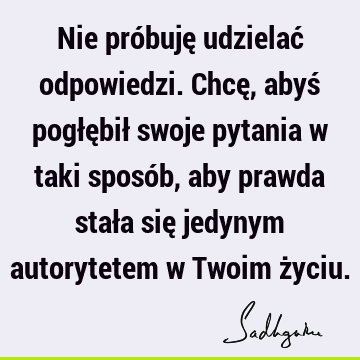 Nie próbuję udzielać odpowiedzi. Chcę, abyś pogłębił swoje pytania w taki sposób, aby prawda stała się jedynym autorytetem w Twoim ż