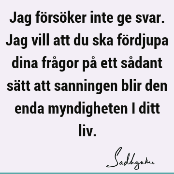 Jag försöker inte ge svar. Jag vill att du ska fördjupa dina frågor på ett sådant sätt att sanningen blir den enda myndigheten i ditt