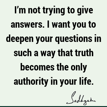 I’m not trying to give answers. I want you to deepen your questions in such a way that truth becomes the only authority in your