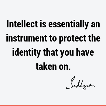 Intellect is essentially an instrument to protect the identity that you have taken