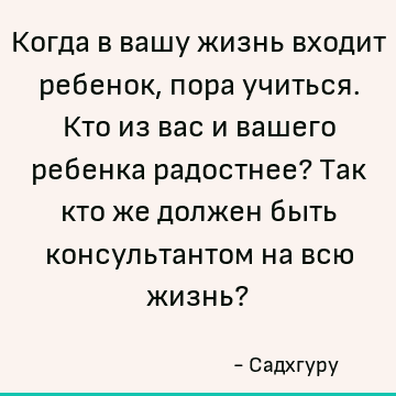 Когда в вашу жизнь входит ребенок, пора учиться. Кто из вас и вашего ребенка радостнее? Так кто же должен быть консультантом на всю жизнь?