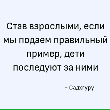 Став взрослыми, если мы подаем правильный пример, дети последуют за ними