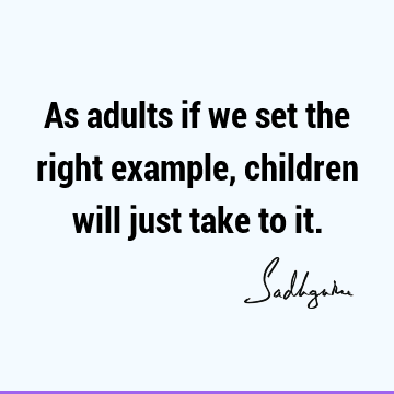 As adults if we set the right example, children will just take to