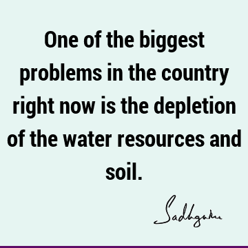 One of the biggest problems in the country right now is the depletion of the water resources and