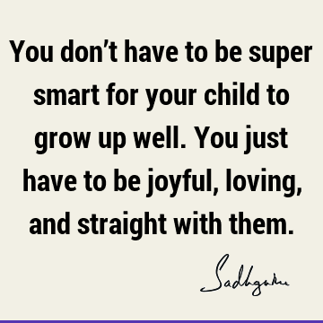 You don’t have to be super smart for your child to grow up well. You just have to be joyful, loving, and straight with
