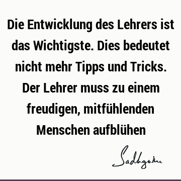 Die Entwicklung des Lehrers ist das Wichtigste. Dies bedeutet nicht mehr Tipps und Tricks. Der Lehrer muss zu einem freudigen, mitfühlenden Menschen aufblü