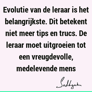 Evolutie van de leraar is het belangrijkste. Dit betekent niet meer tips en trucs. De leraar moet uitgroeien tot een vreugdevolle, medelevende