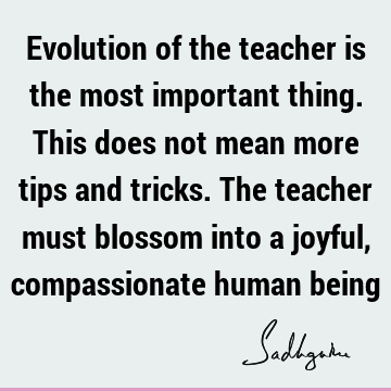 Evolution of the teacher is the most important thing. This does not mean more tips and tricks. The teacher must blossom into a joyful, compassionate human