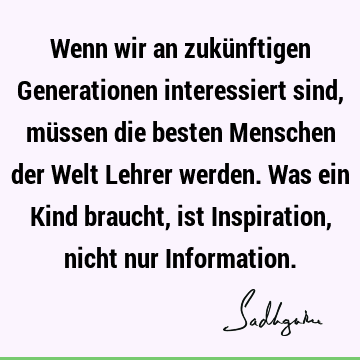 Wenn wir an zukünftigen Generationen interessiert sind, müssen die besten Menschen der Welt Lehrer werden. Was ein Kind braucht, ist Inspiration, nicht nur I