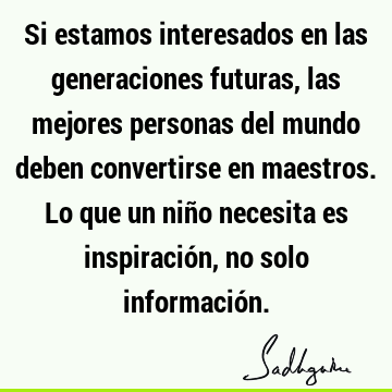 Si estamos interesados en las generaciones futuras, las mejores personas del mundo deben convertirse en maestros. Lo que un niño necesita es inspiración, no