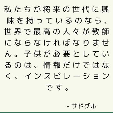 私たちが将来の世代に興味を持っているのなら、世界で最高の人々が教師にならなければなりません。 子供が必要としているのは、情報だけではなく、インスピレーションです。