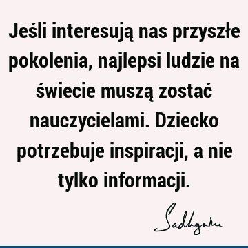 Jeśli interesują nas przyszłe pokolenia, najlepsi ludzie na świecie muszą zostać nauczycielami. Dziecko potrzebuje inspiracji, a nie tylko