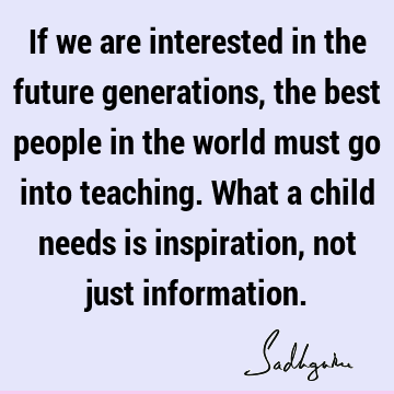 If we are interested in the future generations, the best people in the world must go into teaching. What a child needs is inspiration, not just