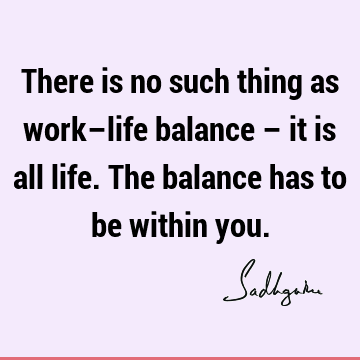 There is no such thing as work–life balance – it is all life. The balance has to be within